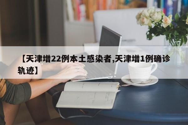 【天津增22例本土感染者,天津增1例确诊轨迹】