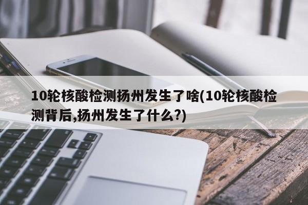 10轮核酸检测扬州发生了啥(10轮核酸检测背后,扬州发生了什么?)