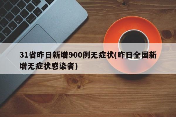 31省昨日新增900例无症状(昨日全国新增无症状感染者)