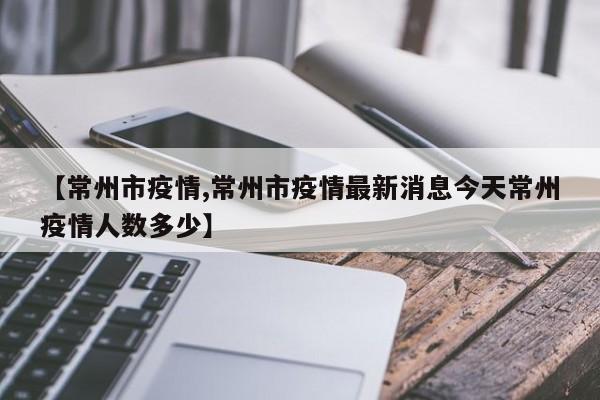 【常州市疫情,常州市疫情最新消息今天常州疫情人数多少】