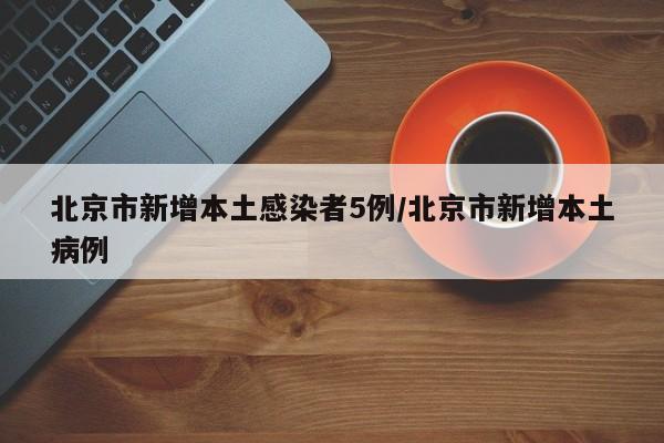 北京市新增本土感染者5例/北京市新增本土病例