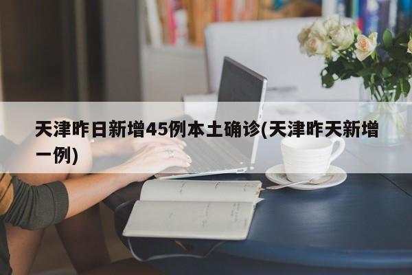 天津昨日新增45例本土确诊(天津昨天新增一例)