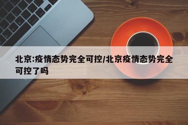 北京:疫情态势完全可控/北京疫情态势完全可控了吗