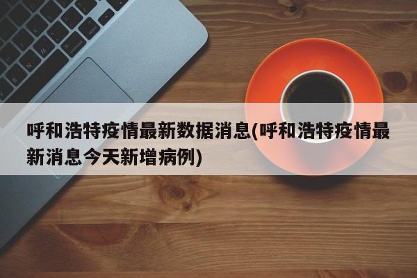 呼和浩特疫情最新数据消息(呼和浩特疫情最新消息今天新增病例)