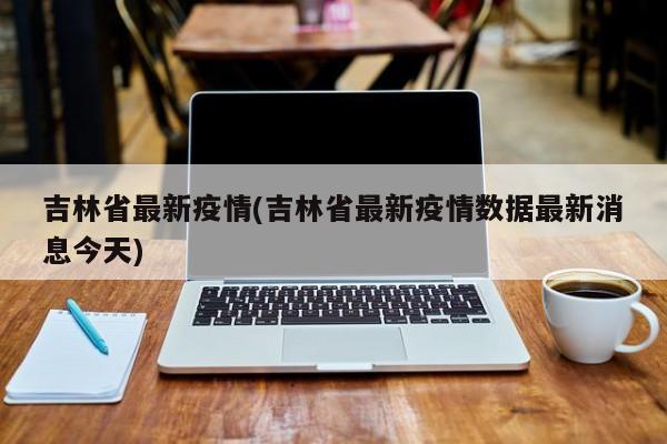 吉林省最新疫情(吉林省最新疫情数据最新消息今天)