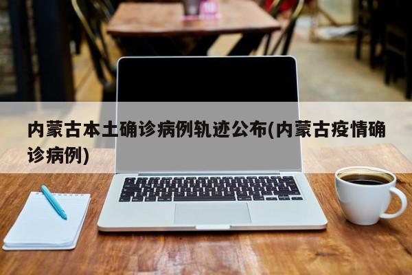 内蒙古本土确诊病例轨迹公布(内蒙古疫情确诊病例)