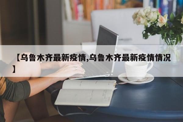 【乌鲁木齐最新疫情,乌鲁木齐最新疫情情况】