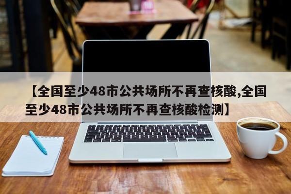 【全国至少48市公共场所不再查核酸,全国至少48市公共场所不再查核酸检测】