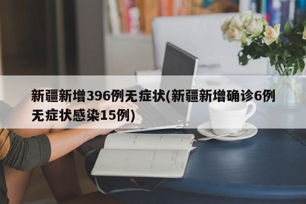 新疆新增396例无症状(新疆新增确诊6例无症状感染15例)