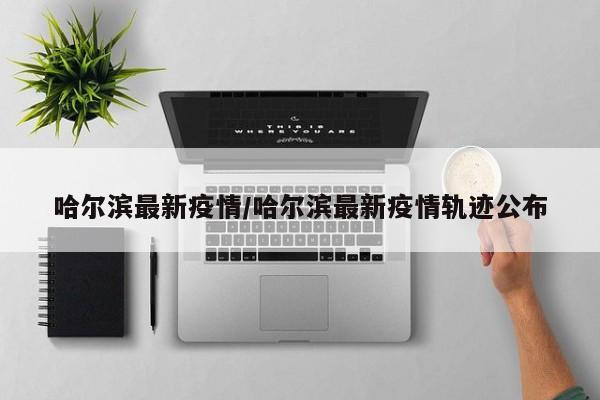 哈尔滨最新疫情/哈尔滨最新疫情轨迹公布