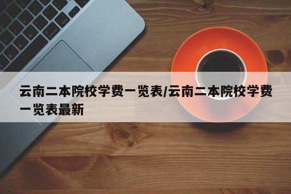 云南二本院校学费一览表/云南二本院校学费一览表最新