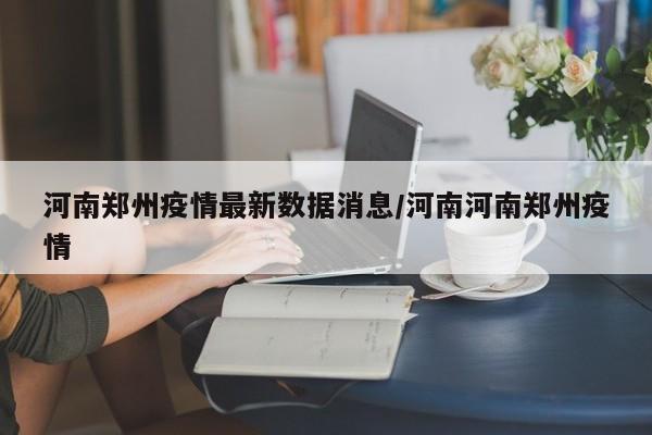 河南郑州疫情最新数据消息/河南河南郑州疫情