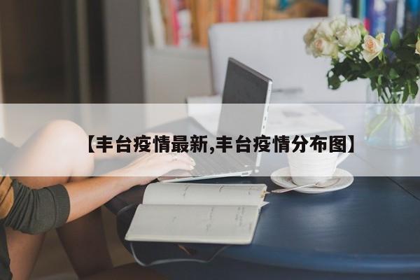 【丰台疫情最新,丰台疫情分布图】