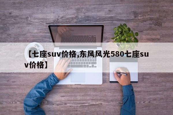 【七座suv价格,东风风光580七座suv价格】