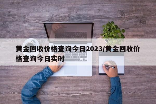 黄金回收价格查询今日2023/黄金回收价格查询今日实时