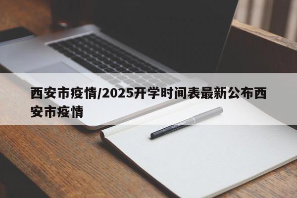 西安市疫情/2025开学时间表最新公布西安市疫情