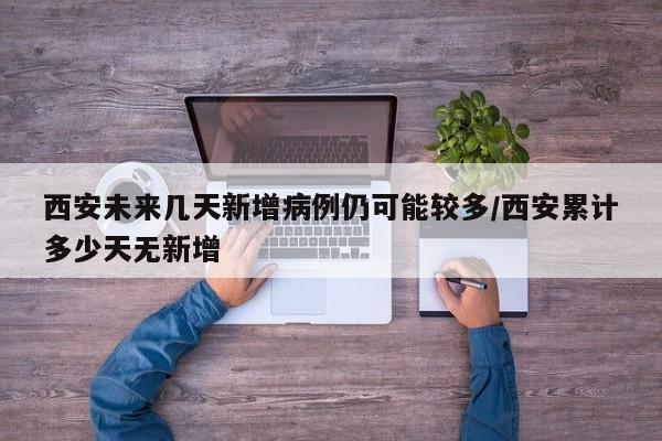 西安未来几天新增病例仍可能较多/西安累计多少天无新增