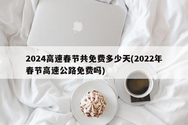 2024高速春节共免费多少天(2022年春节高速公路免费吗)