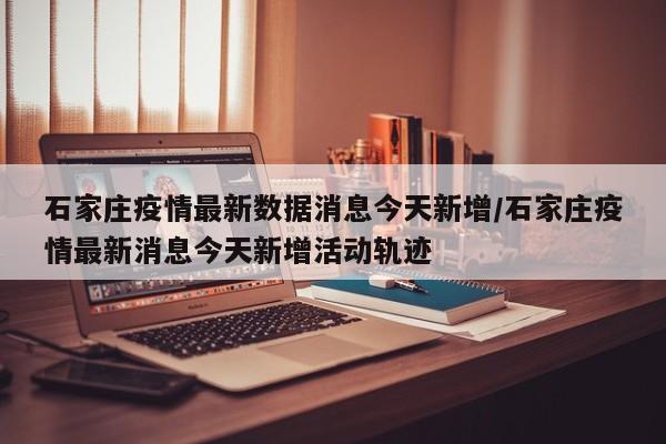 石家庄疫情最新数据消息今天新增/石家庄疫情最新消息今天新增活动轨迹