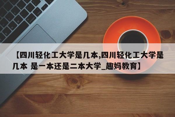 【四川轻化工大学是几本,四川轻化工大学是几本 是一本还是二本大学_趣妈教育】