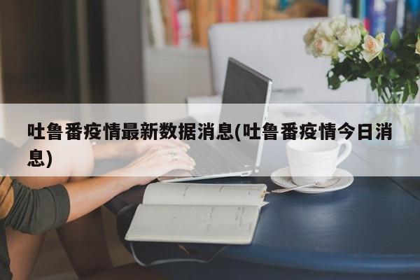 吐鲁番疫情最新数据消息(吐鲁番疫情今日消息)