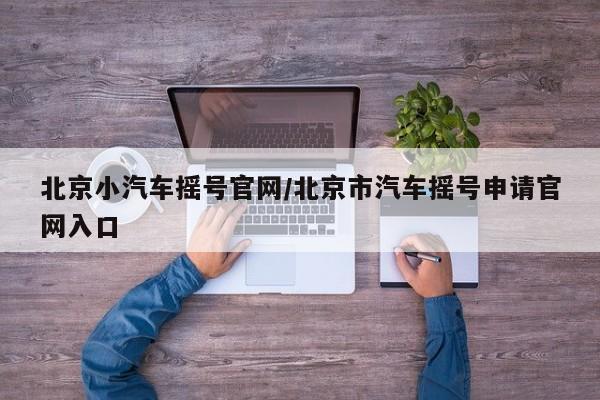 北京小汽车摇号官网/北京市汽车摇号申请官网入口