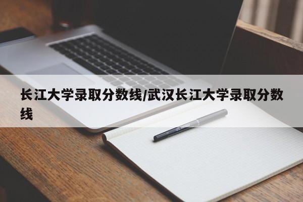 长江大学录取分数线/武汉长江大学录取分数线