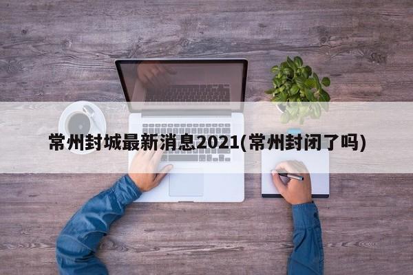 常州封城最新消息2021(常州封闭了吗)