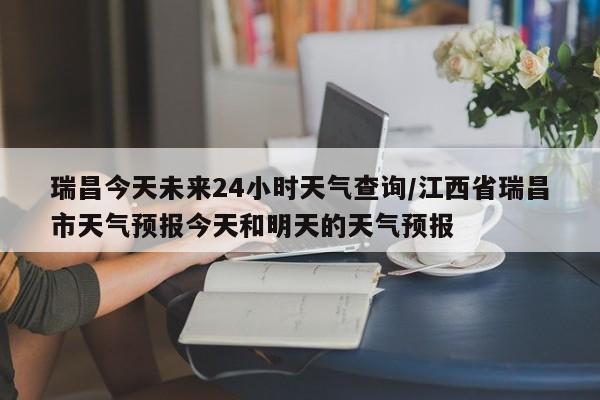 瑞昌今天未来24小时天气查询/江西省瑞昌市天气预报今天和明天的天气预报