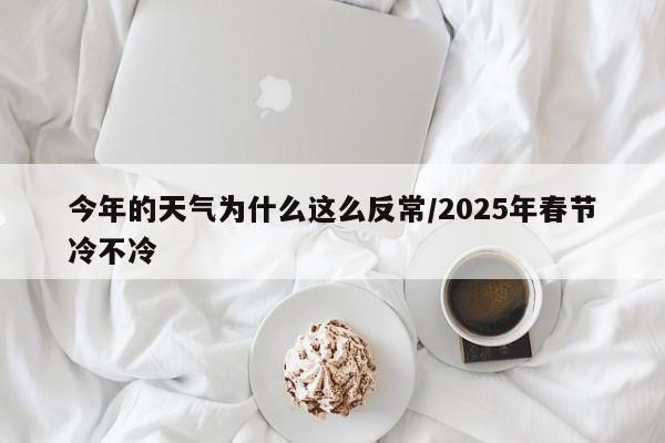 今年的天气为什么这么反常/2025年春节冷不冷