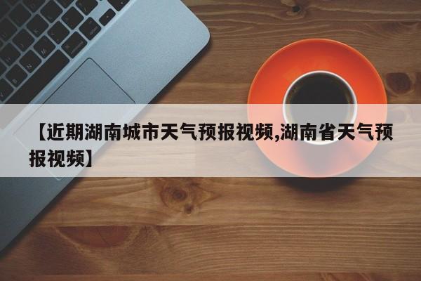 【近期湖南城市天气预报视频,湖南省天气预报视频】