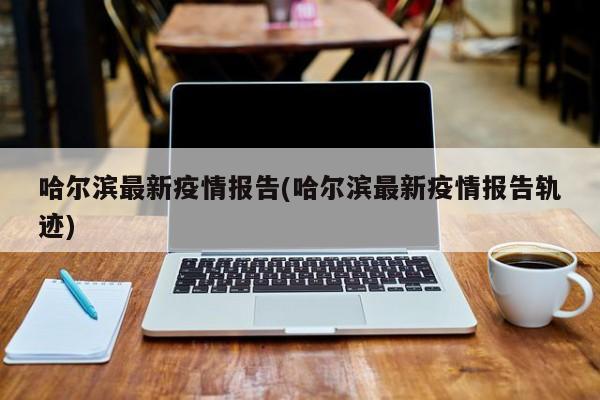 哈尔滨最新疫情报告(哈尔滨最新疫情报告轨迹)