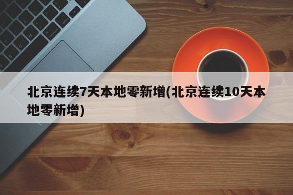 北京连续7天本地零新增(北京连续10天本地零新增)