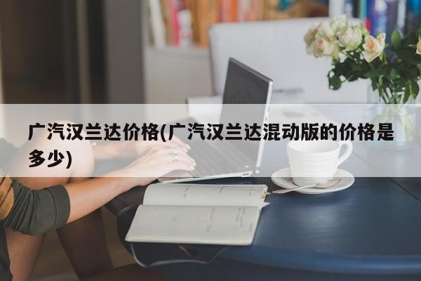 广汽汉兰达价格(广汽汉兰达混动版的价格是多少)