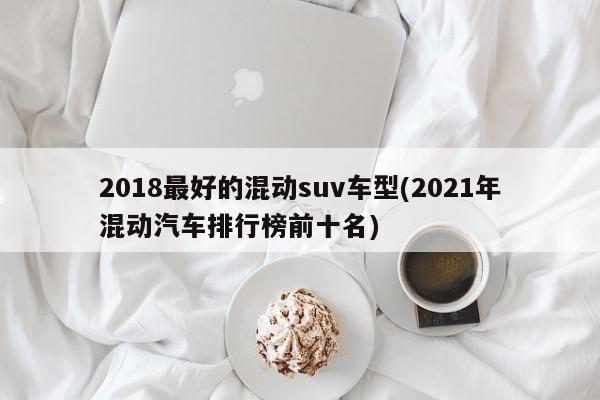 2018最好的混动suv车型(2021年混动汽车排行榜前十名)