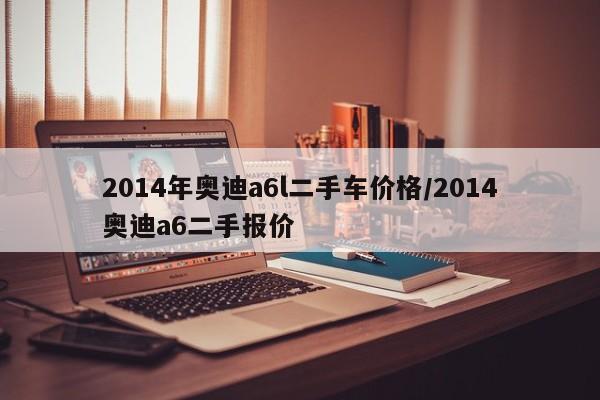 2014年奥迪a6l二手车价格/2014奥迪a6二手报价