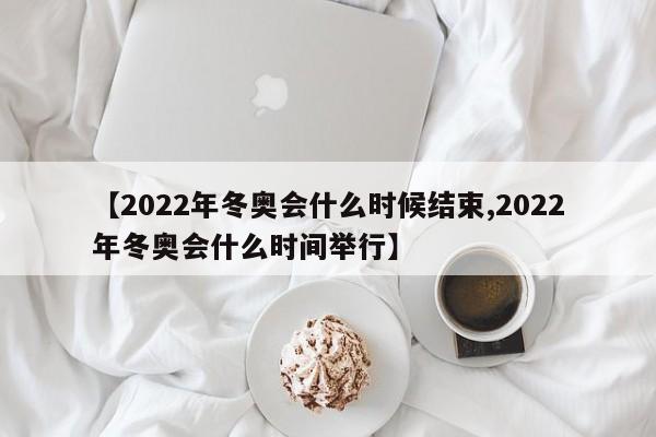 【2022年冬奥会什么时候结束,2022年冬奥会什么时间举行】