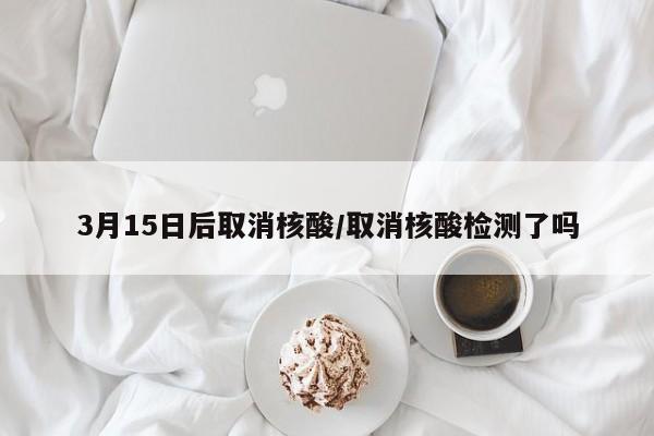 3月15日后取消核酸/取消核酸检测了吗