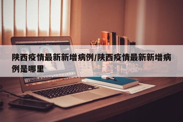 陕西疫情最新新增病例/陕西疫情最新新增病例是哪里