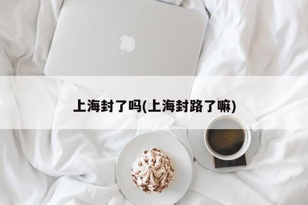 上海封了吗(上海封路了嘛)