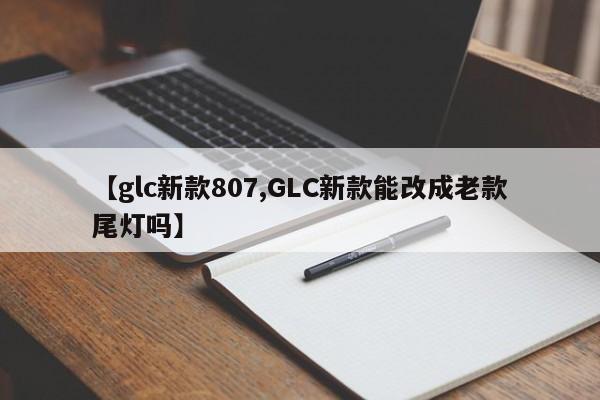 【glc新款807,GLC新款能改成老款尾灯吗】